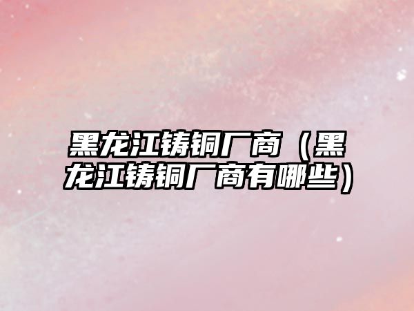 黑龍江鑄銅廠商（黑龍江鑄銅廠商有哪些）