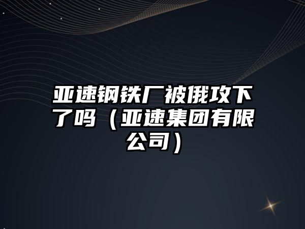 亞速鋼鐵廠被俄攻下了嗎（亞速集團(tuán)有限公司）