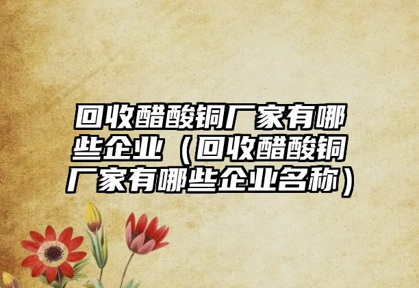 回收醋酸銅廠家有哪些企業(yè)（回收醋酸銅廠家有哪些企業(yè)名稱）