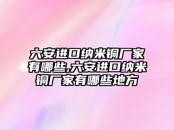 六安進(jìn)口納米銅廠家有哪些,六安進(jìn)口納米銅廠家有哪些地方