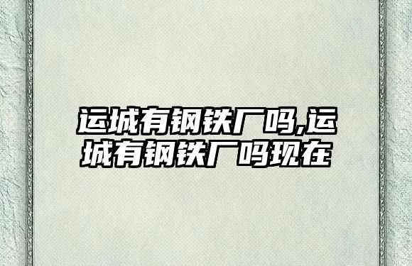 運(yùn)城有鋼鐵廠嗎,運(yùn)城有鋼鐵廠嗎現(xiàn)在