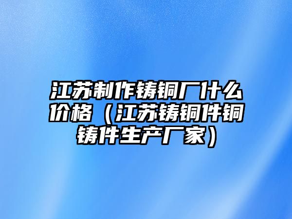 江蘇制作鑄銅廠什么價格（江蘇鑄銅件銅鑄件生產(chǎn)廠家）