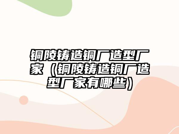 銅陵鑄造銅廠造型廠家（銅陵鑄造銅廠造型廠家有哪些）