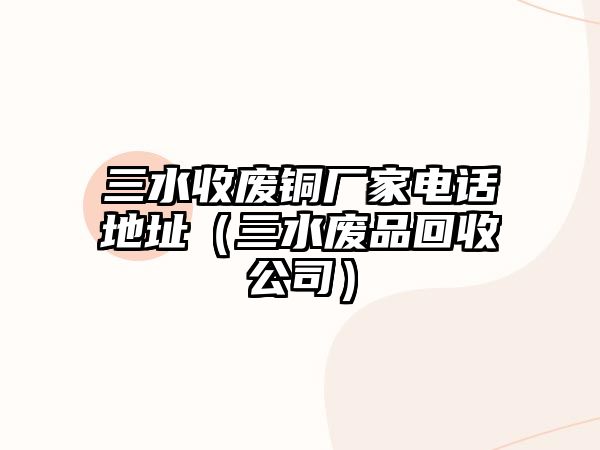 三水收廢銅廠家電話地址（三水廢品回收公司）