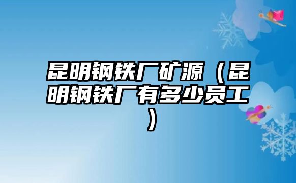 昆明鋼鐵廠礦源（昆明鋼鐵廠有多少員工）