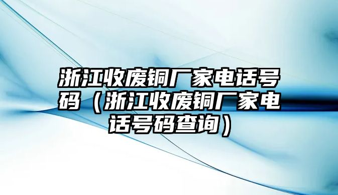 浙江收廢銅廠家電話號碼（浙江收廢銅廠家電話號碼查詢）