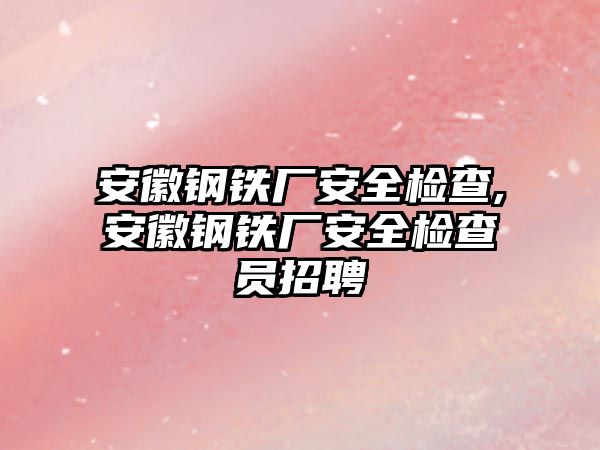 安徽鋼鐵廠安全檢查,安徽鋼鐵廠安全檢查員招聘