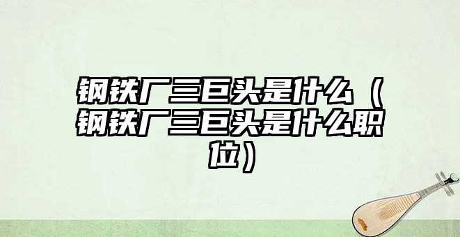 鋼鐵廠三巨頭是什么（鋼鐵廠三巨頭是什么職位）