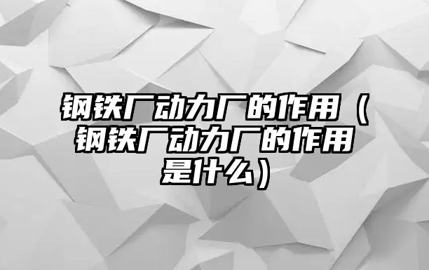 鋼鐵廠動力廠的作用（鋼鐵廠動力廠的作用是什么）