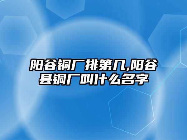 陽谷銅廠排第幾,陽谷縣銅廠叫什么名字