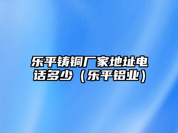 樂平鑄銅廠家地址電話多少（樂平鋁業(yè)）