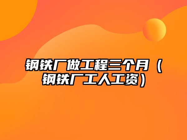 鋼鐵廠做工程三個(gè)月（鋼鐵廠工人工資）