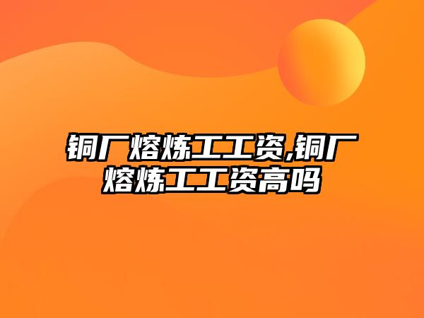 銅廠熔煉工工資,銅廠熔煉工工資高嗎