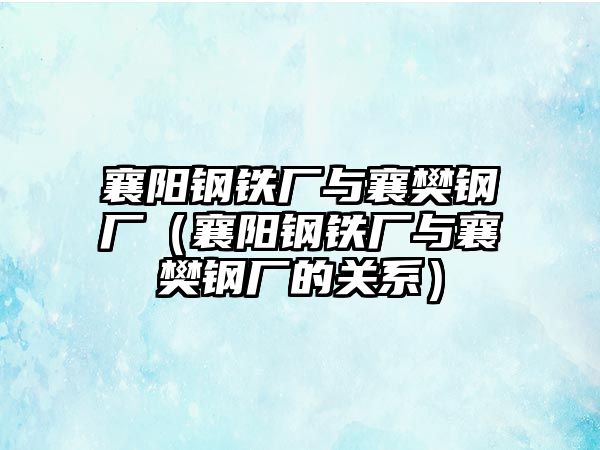 襄陽鋼鐵廠與襄樊鋼廠（襄陽鋼鐵廠與襄樊鋼廠的關(guān)系）