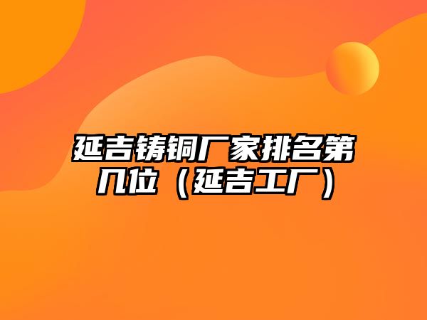 延吉鑄銅廠家排名第幾位（延吉工廠）