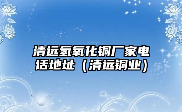 清遠(yuǎn)氫氧化銅廠家電話地址（清遠(yuǎn)銅業(yè)）