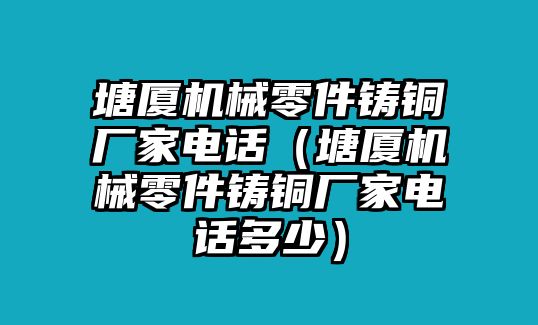 塘廈機(jī)械零件鑄銅廠家電話（塘廈機(jī)械零件鑄銅廠家電話多少）