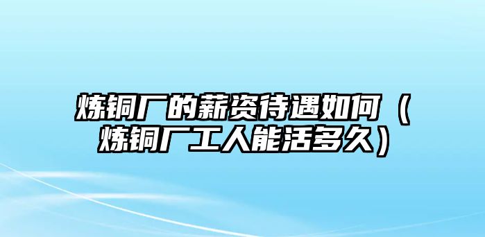 煉銅廠的薪資待遇如何（煉銅廠工人能活多久）