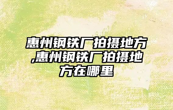 惠州鋼鐵廠拍攝地方,惠州鋼鐵廠拍攝地方在哪里