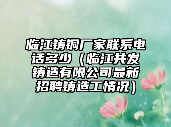 臨江鑄銅廠家聯系電話多少（臨江共發(fā)鑄造有限公司最新招聘鑄造工情況）