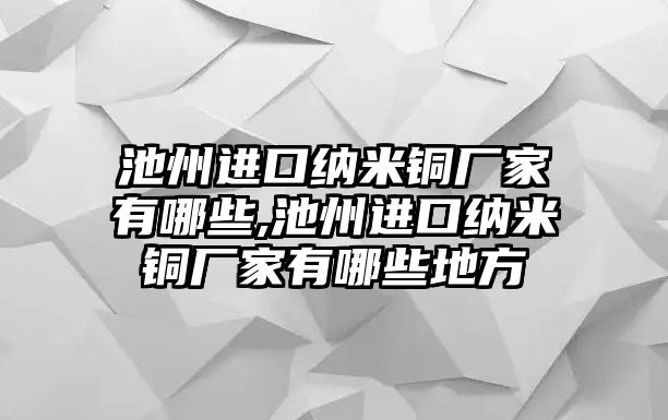 池州進(jìn)口納米銅廠家有哪些,池州進(jìn)口納米銅廠家有哪些地方