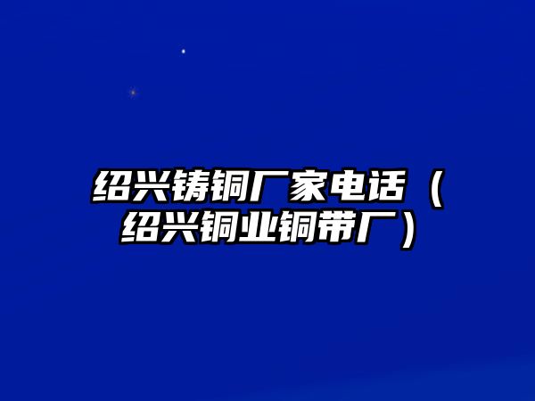 紹興鑄銅廠家電話（紹興銅業(yè)銅帶廠）