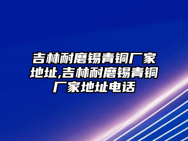 吉林耐磨錫青銅廠家地址,吉林耐磨錫青銅廠家地址電話