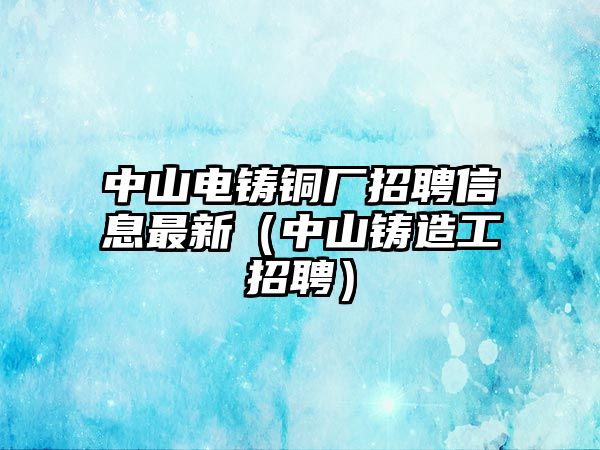 中山電鑄銅廠招聘信息最新（中山鑄造工招聘）