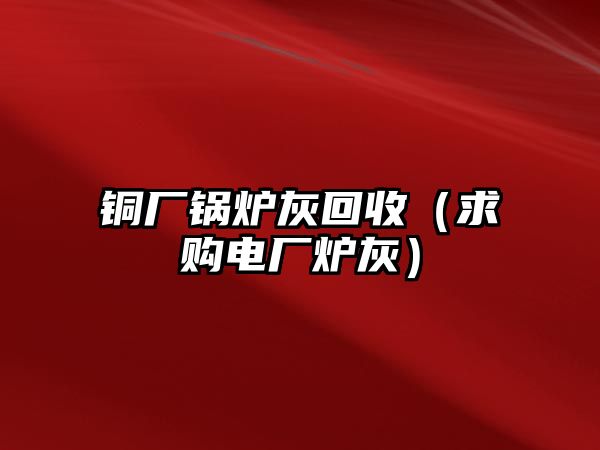 銅廠鍋爐灰回收（求購(gòu)電廠爐灰）