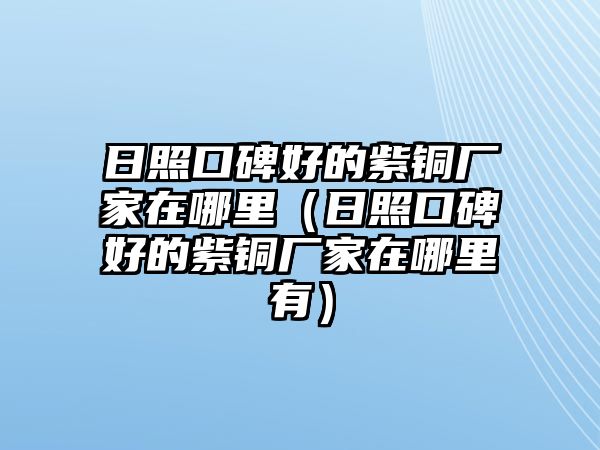 日照口碑好的紫銅廠家在哪里（日照口碑好的紫銅廠家在哪里有）