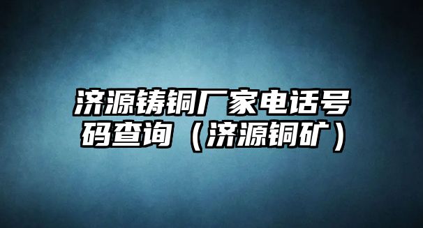 濟(jì)源鑄銅廠家電話號(hào)碼查詢（濟(jì)源銅礦）