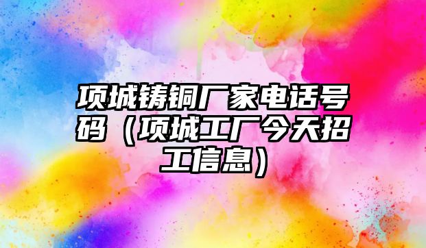 項城鑄銅廠家電話號碼（項城工廠今天招工信息）