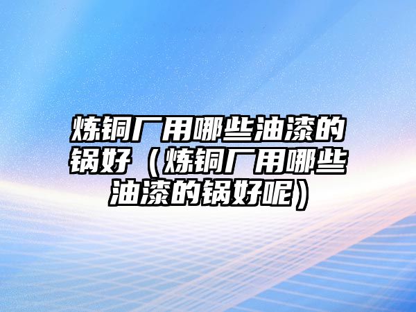 煉銅廠用哪些油漆的鍋好（煉銅廠用哪些油漆的鍋好呢）