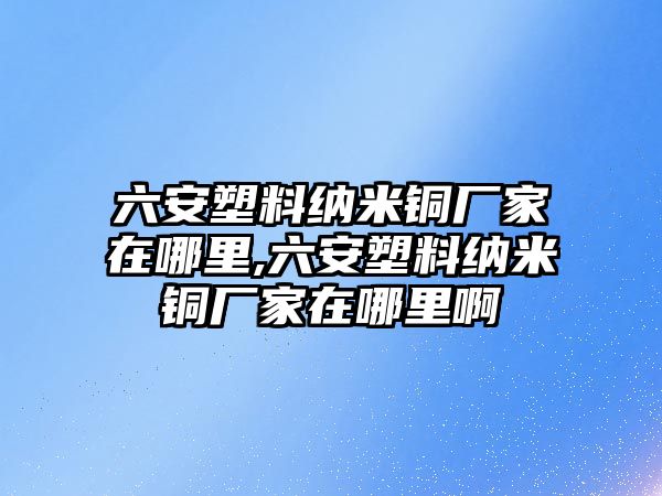 六安塑料納米銅廠家在哪里,六安塑料納米銅廠家在哪里啊