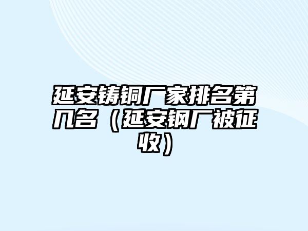 延安鑄銅廠家排名第幾名（延安鋼廠被征收）