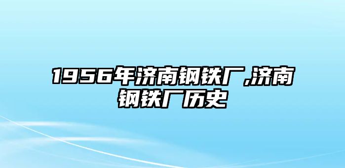 1956年濟(jì)南鋼鐵廠,濟(jì)南鋼鐵廠歷史