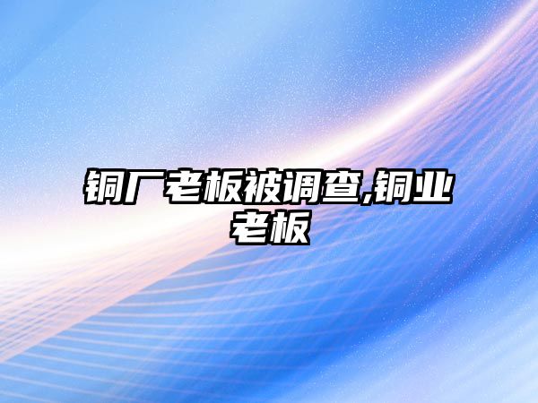 銅廠老板被調(diào)查,銅業(yè)老板