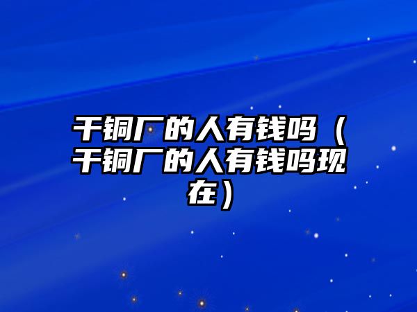 干銅廠的人有錢嗎（干銅廠的人有錢嗎現(xiàn)在）