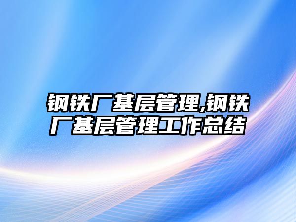 鋼鐵廠基層管理,鋼鐵廠基層管理工作總結(jié)