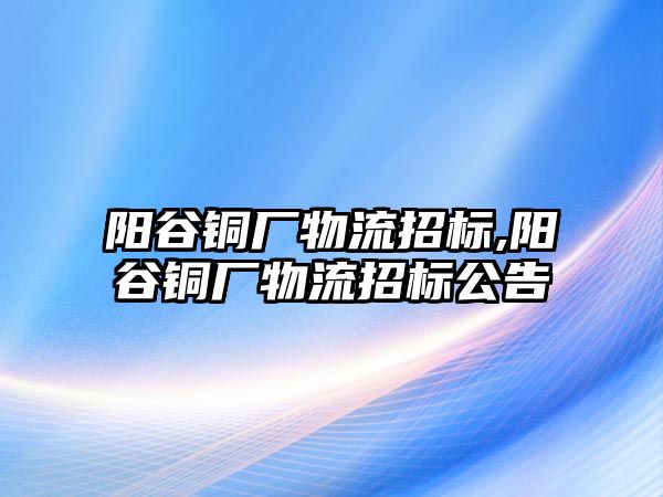 陽谷銅廠物流招標(biāo),陽谷銅廠物流招標(biāo)公告