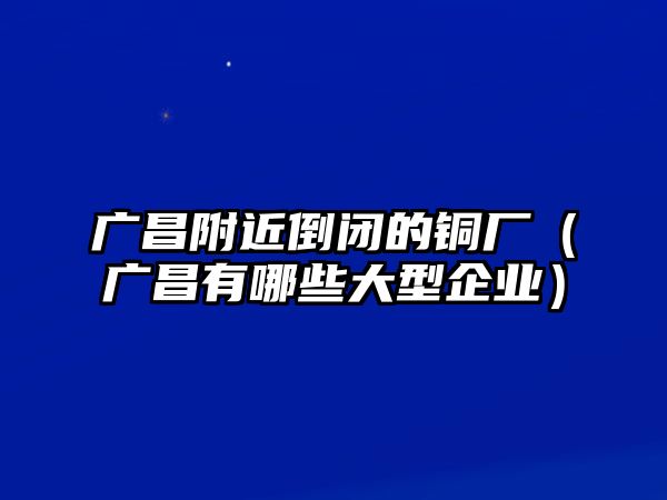 廣昌附近倒閉的銅廠（廣昌有哪些大型企業(yè)）