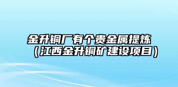 金升銅廠有個(gè)貴金屬提煉（江西金升銅礦建設(shè)項(xiàng)目）