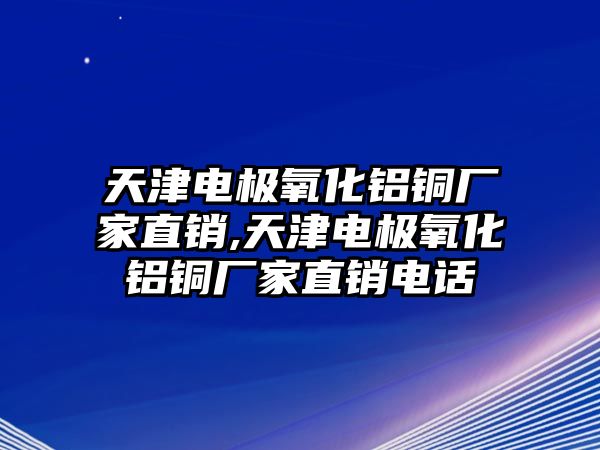 天津電極氧化鋁銅廠家直銷,天津電極氧化鋁銅廠家直銷電話