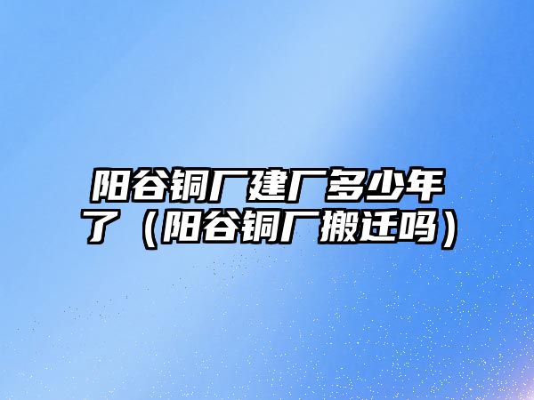 陽谷銅廠建廠多少年了（陽谷銅廠搬遷嗎）