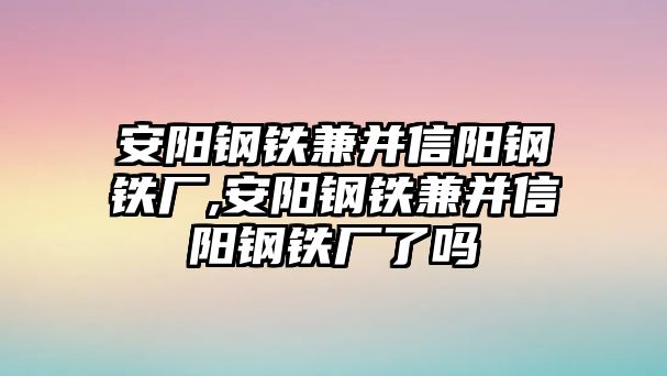 安陽鋼鐵兼并信陽鋼鐵廠,安陽鋼鐵兼并信陽鋼鐵廠了嗎