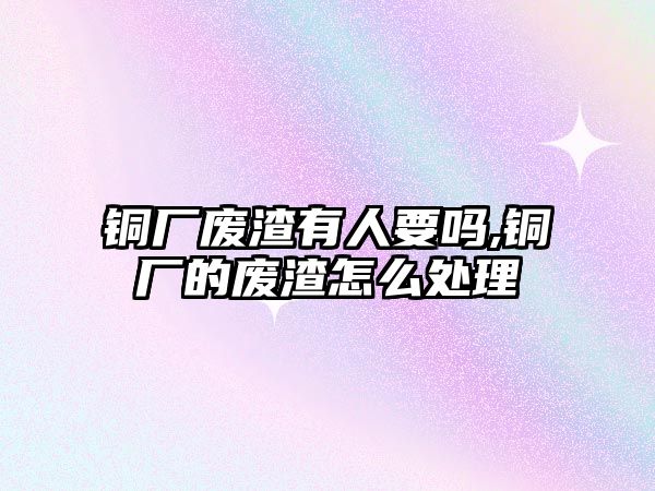 銅廠廢渣有人要嗎,銅廠的廢渣怎么處理