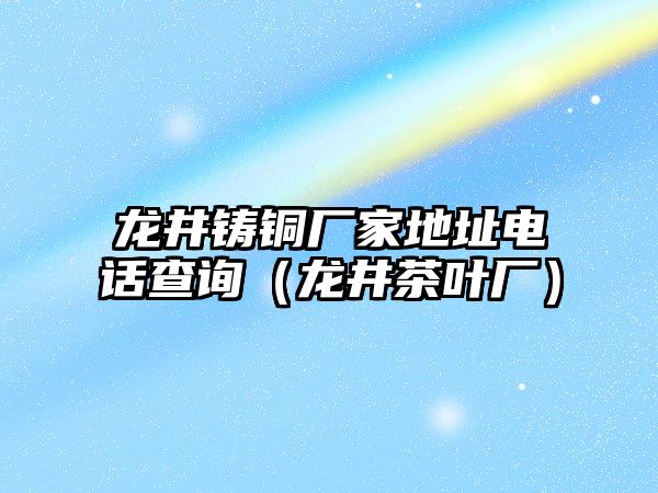 龍井鑄銅廠家地址電話查詢（龍井茶葉廠）