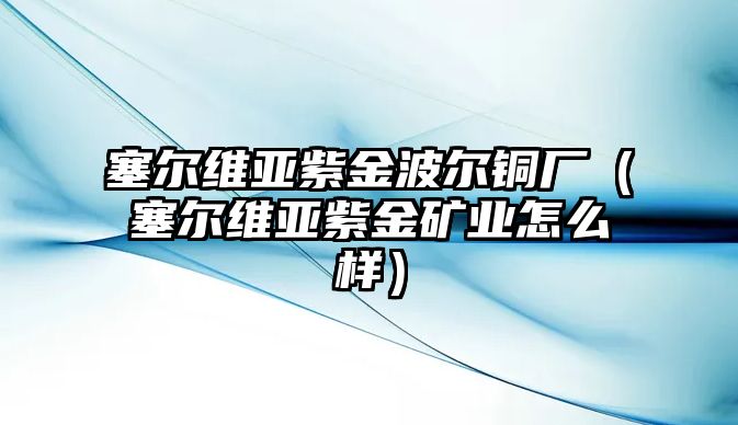 塞爾維亞紫金波爾銅廠（塞爾維亞紫金礦業(yè)怎么樣）