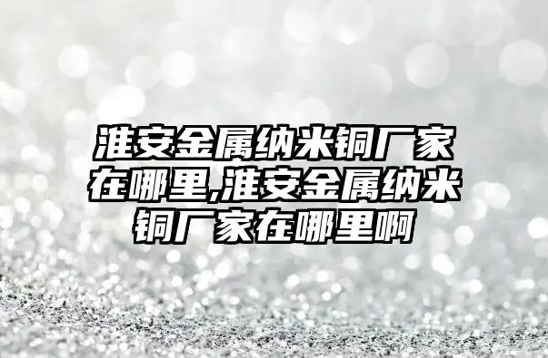 淮安金屬納米銅廠家在哪里,淮安金屬納米銅廠家在哪里啊