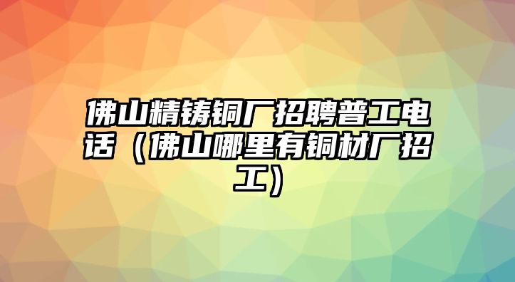 佛山精鑄銅廠招聘普工電話（佛山哪里有銅材廠招工）